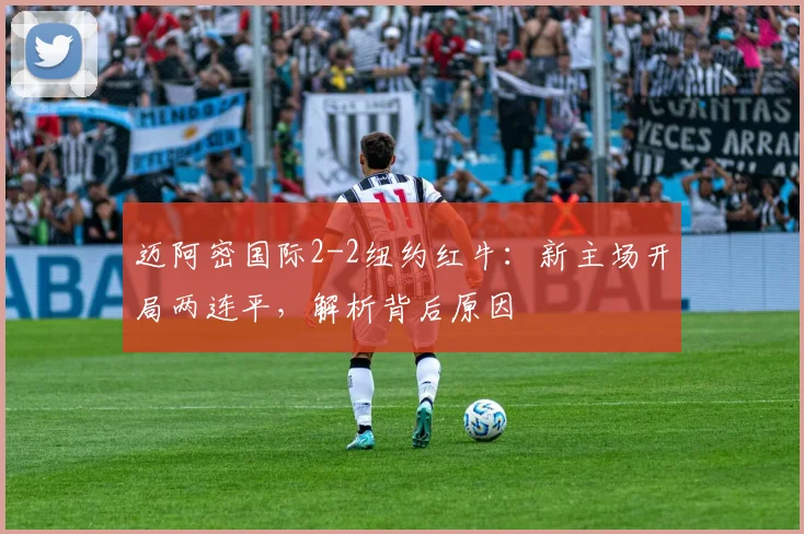迈阿密国际2-2纽约红牛:新主场开局两连平,解析背后原因