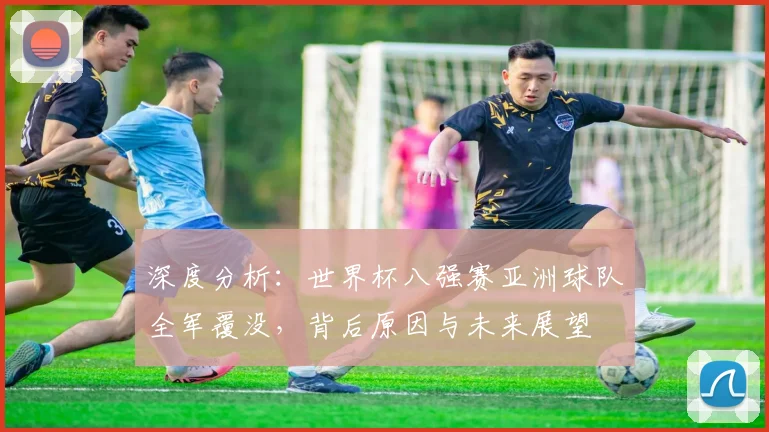 深度分析:世界杯八强赛亚洲球队全军覆没,背后原因与未来展望