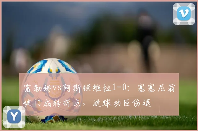 富勒姆vs阿斯顿维拉1-0:塞塞尼翁破门成转折点,进球功臣伤退