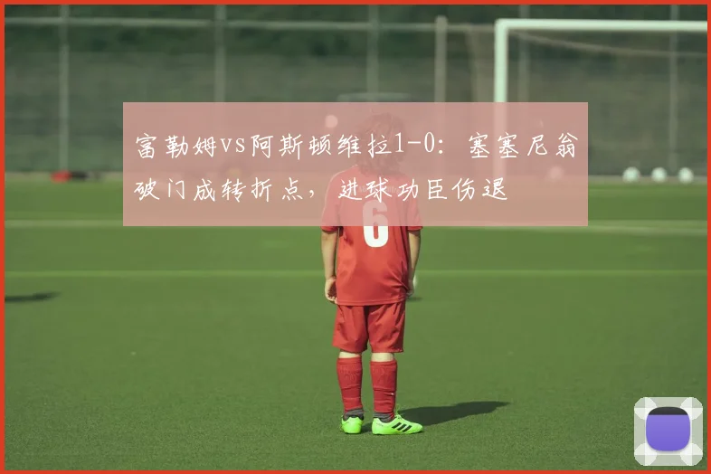 富勒姆vs阿斯顿维拉1-0:塞塞尼翁破门成转折点,进球功臣伤退