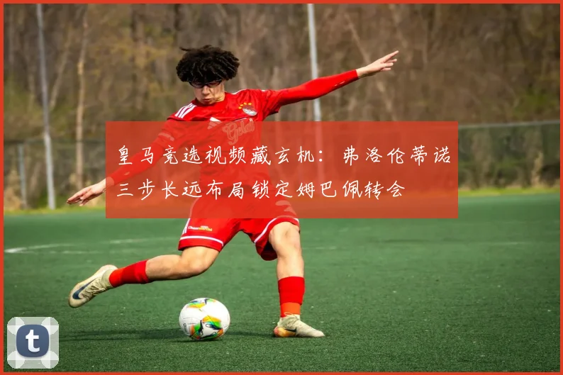 皇马竞选视频藏玄机:弗洛伦蒂诺三步长远布局锁定姆巴佩转会