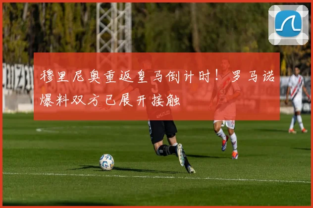 穆里尼奥重返皇马倒计时!罗马诺爆料双方已展开接触
