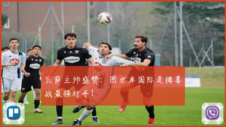 瓦萨主帅盛赞:图尔库国际是揭幕战最强对手!