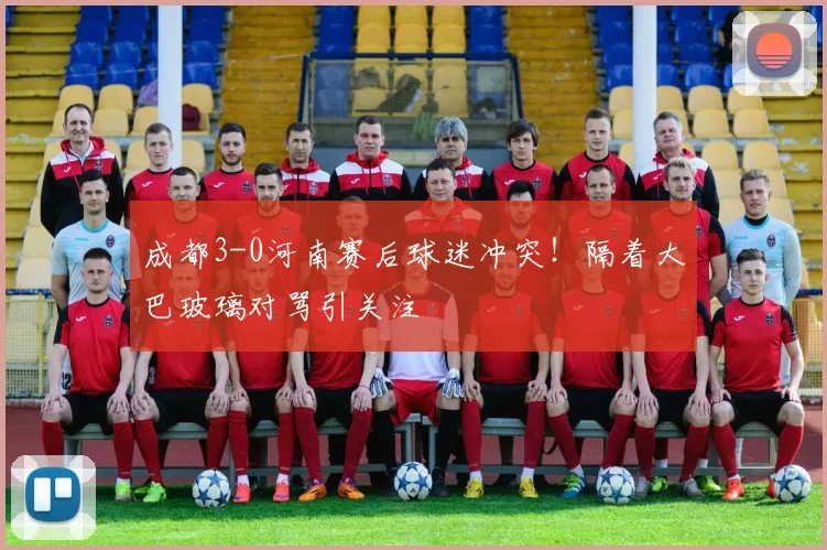 成都3-0河南赛后球迷冲突!隔着大巴玻璃对骂引关注