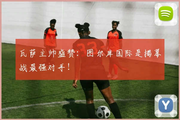 瓦萨主帅盛赞:图尔库国际是揭幕战最强对手!